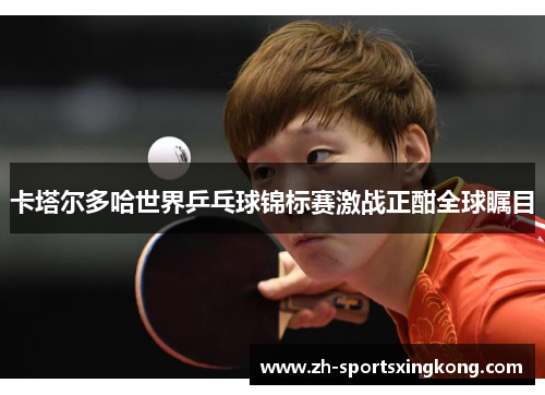 卡塔尔多哈世界乒乓球锦标赛激战正酣全球瞩目