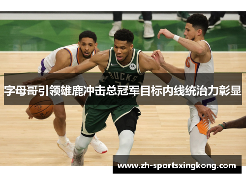 字母哥引领雄鹿冲击总冠军目标内线统治力彰显