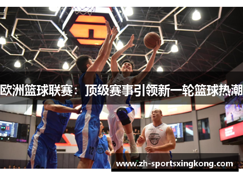 欧洲篮球联赛：顶级赛事引领新一轮篮球热潮