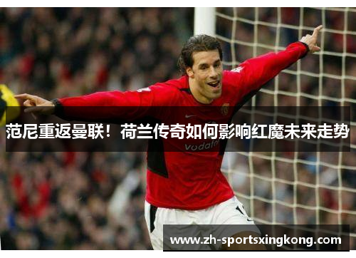 范尼重返曼联！荷兰传奇如何影响红魔未来走势